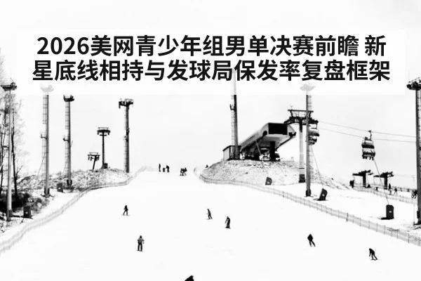 2026美网青少年组男单决赛前瞻 新星底线相持与发球局保发率复盘框架