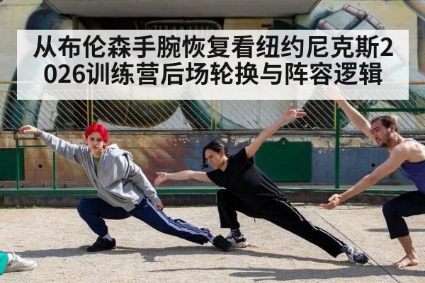 从布伦森手腕恢复看纽约尼克斯2026训练营后场轮换与阵容逻辑