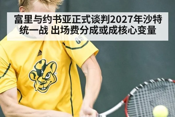 富里与约书亚正式谈判2027年沙特统一战 出场费分成或成核心变量