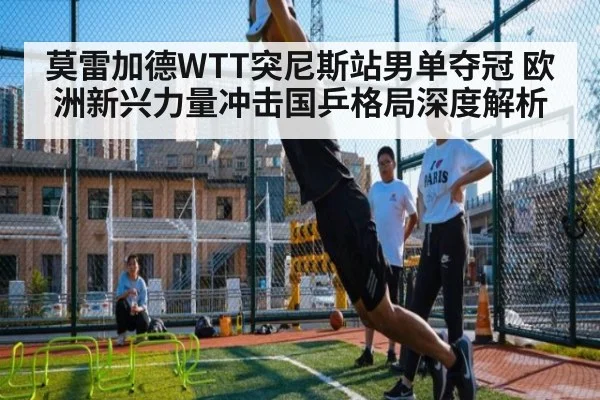 莫雷加德WTT突尼斯站男单夺冠 欧洲新兴力量冲击国乒格局深度解析
